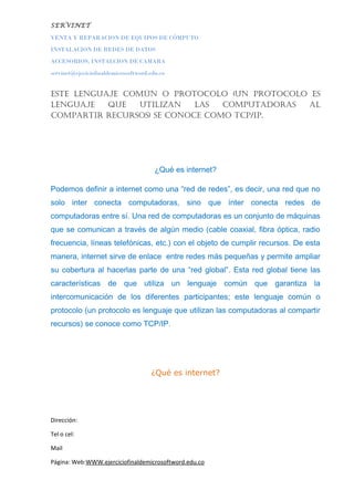 SERVINET
VENTA Y REPARACION DE EQUIPOS DE CÓMPUTO
INSTALACION DE REDES DE DATOS
ACCESORIOS, INSTALCION DE CAMARA
servinet@ejeciciofinaldemicrosoftword.edu.co
este lenguaje común o Protocolo (un Protocolo es
lenguaje Que utilizan las comPutadoras al
comPartir recursos) se conoce como tcP/iP.
¿Qué es internet?
Podemos definir a internet como una “red de redes”, es decir, una red que no
solo inter conecta computadoras, sino que ínter conecta redes de
computadoras entre sí. Una red de computadoras es un conjunto de máquinas
que se comunican a través de algún medio (cable coaxial, fibra óptica, radio
frecuencia, líneas telefónicas, etc.) con el objeto de cumplir recursos. De esta
manera, internet sirve de enlace entre redes más pequeñas y permite ampliar
su cobertura al hacerlas parte de una “red global”. Esta red global tiene las
características de que utiliza un lenguaje común que garantiza la
intercomunicación de los diferentes participantes; este lenguaje común o
protocolo (un protocolo es lenguaje que utilizan las computadoras al compartir
recursos) se conoce como TCP/IP.
¿Qué es internet?
Dirección:
Tel o cel:
Mail
Página: Web:WWW.ejerciciofinaldemicrosoftword.edu.co
 