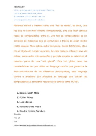SERVINET
VENTA Y REPARACION DE EQUIPOS DE CÓMPUTO
INSTALACION DE REDES DE DATOS
ACCESORIOS, INSTALCION DE CAMARA
servinet@ejeciciofinaldemicrosoftword.edu.co
Podemos definir a internet como una “red de redes”, es decir, una
red que no solo inter conecta computadoras, sino que ínter conecta
redes de computadoras entre sí. Una red de computadoras es un
conjunto de máquinas que se comunican a través de algún medio
(cable coaxial, fibra óptica, radio frecuencia, líneas telefónicas, etc.)
con el objeto de cumplir recursos. De esta manera, internet sirve de
enlace entre redes más pequeñas y permite ampliar su cobertura al
hacerlas parte de una “red global”. Esta red global tiene las
características de que utiliza un lenguaje común que garantiza la
intercomunicación de los diferentes participantes; este lenguaje
común o protocolo (un protocolo es lenguaje que utilizan las
computadoras al compartir recursos) se conoce como TCP/IP.
1. Karen Julieth Malo
2. Fulton Reyes
3. Lucas Rivas
4. Naudiht Elena moya
5. Sandra Melissa Sánchez
Dirección:
Tel o cel:
Mail
Página: Web:WWW.ejerciciofinaldemicrosoftword.edu.co
 