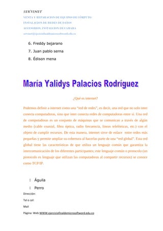 SERVINET
VENTA Y REPARACION DE EQUIPOS DE CÓMPUTO
INSTALACION DE REDES DE DATOS
ACCESORIOS, INSTALCION DE CAMARA
servinet@ejeciciofinaldemicrosoftword.edu.co
6. Freddy bejarano
7. Juan pablo serna
8. Édison mena
¿Qué es internet?
Podemos definir a internet como una “red de redes”, es decir, una red que no solo inter
conecta computadoras, sino que ínter conecta redes de computadoras entre sí. Una red
de computadoras es un conjunto de máquinas que se comunican a través de algún
medio (cable coaxial, fibra óptica, radio frecuencia, líneas telefónicas, etc.) con el
objeto de cumplir recursos. De esta manera, internet sirve de enlace entre redes más
pequeñas y permite ampliar su cobertura al hacerlas parte de una “red global”. Esta red
global tiene las características de que utiliza un lenguaje común que garantiza la
intercomunicación de los diferentes participantes; este lenguaje común o protocolo (un
protocolo es lenguaje que utilizan las computadoras al compartir recursos) se conoce
como TCP/IP.
 Águila
 Perro
Dirección:
Tel o cel:
Mail
Página: Web:WWW.ejerciciofinaldemicrosoftword.edu.co
 