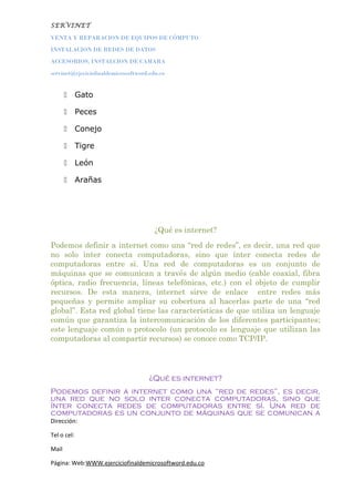 SERVINET
VENTA Y REPARACION DE EQUIPOS DE CÓMPUTO
INSTALACION DE REDES DE DATOS
ACCESORIOS, INSTALCION DE CAMARA
servinet@ejeciciofinaldemicrosoftword.edu.co
 Gato
 Peces
 Conejo
 Tigre
 León
 Arañas
¿Qué es internet?
Podemos definir a internet como una “red de redes”, es decir, una red que
no solo inter conecta computadoras, sino que ínter conecta redes de
computadoras entre si. Una red de computadoras es un conjunto de
máquinas que se comunican a través de algún medio (cable coaxial, fibra
óptica, radio frecuencia, líneas telefónicas, etc.) con el objeto de cumplir
recursos. De esta manera, internet sirve de enlace entre redes más
pequeñas y permite ampliar su cobertura al hacerlas parte de una “red
global”. Esta red global tiene las características de que utiliza un lenguaje
común que garantiza la intercomunicación de los diferentes participantes;
este lenguaje común o protocolo (un protocolo es lenguaje que utilizan las
computadoras al compartir recursos) se conoce como TCP/IP.
¿Qué es internet?
Podemos definir a internet como una “red de redes”, es decir,
una red que no solo inter conecta computadoras, sino que
ínter conecta redes de computadoras entre sí. Una red de
computadoras es un conjunto de máquinas que se comunican a
Dirección:
Tel o cel:
Mail
Página: Web:WWW.ejerciciofinaldemicrosoftword.edu.co
 