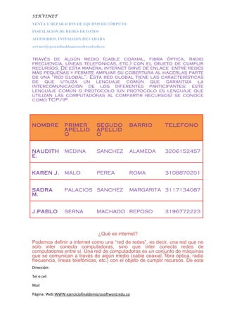 SERVINET
VENTA Y REPARACION DE EQUIPOS DE CÓMPUTO
INSTALACION DE REDES DE DATOS
ACCESORIOS, INSTALCION DE CAMARA
servinet@ejeciciofinaldemicrosoftword.edu.co
través de algún medio (cable coaxial, fibra óptica, radio
frecuencia, líneas telefónicas, etc.) con el objeto de cumplir
recursos. De esta manera, internet sirve de enlace entre redes
más pequeñas y permite ampliar su cobertura al hacerlas parte
de una “red global”. Esta red global tiene las características
de que utiliza un lenguaje común que garantiza la
intercomunicación de los diferentes participantes; este
lenguaje común o protocolo (un protocolo es lenguaje que
utilizan las computadoras al compartir recursos) se conoce
como TCP/IP.
NOMBRE PRIMER
APELLID
O
SEGUDO
APELLID
O
BARRIO TELEFONO
NAUDITH
E.
MEDINA SANCHEZ ALAMEDA 3206152457
KAREN J. MALO PEREA ROMA 3108870201
SADRA
M.
PALACIOS SANCHEZ MARGARITA 3117134087
J.PABLO SERNA MACHADO REPOSO 3196772223
¿Qué es internet?
Podemos definir a internet como una “red de redes”, es decir, una red que no
solo inter conecta computadoras, sino que ínter conecta redes de
computadoras entre sí. Una red de computadoras es un conjunto de máquinas
que se comunican a través de algún medio (cable coaxial, fibra óptica, radio
frecuencia, líneas telefónicas, etc.) con el objeto de cumplir recursos. De esta
Dirección:
Tel o cel:
Mail
Página: Web:WWW.ejerciciofinaldemicrosoftword.edu.co
 