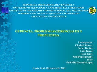 REPÚBLICA BOLIVARIANA DE VENEZUELA
   UNIVERSIDAD PEDAGÓGICA EXPERIMENTAL LIBERTADOR
INSTITUTO DE MEJORAMIENTO PROFESIONAL DEL MAGISTERIO
      SUBDIRECCIÓN DE INVESTIGACIÓN Y POSTGRADO
               ASIGNATURA: INFORMÁTICA




   GERENCIA, PROBLEMAS GERENCIALES Y
               PROPUESTAS.

                                                          Participantes:
                                                       Cipriani Stheyer
                                                         Cortez Karina
                                                            Lanz Karen
                                                            Tovar Jorge
                                                     Zambrano Rosalba
                                                                  Tutor
                                                Prof.MSc Gerardo López

               Upata, 01 de Diciembre de 2012
 