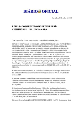 Salvador, 30 de julho de 2014
RESULTADO DEFINITIVO DOS EXAMES PRÉ-
ADMISSIONAIS DA 2ª CHAMADA
CONCURSO PÚBLICO DE PROVAS PARA ADMISSÃO AO CFSd PM/2012
EDITAL DE CONVOCAÇÃO nº 003 CG/2014/CONCURSO PÚBLICO PARA PROVIMENTO DO
CARGO DE ALUNO SOLDADO PM/BM/2012/ O COMANDANTE-GERAL DA POLÍCIA
MILITAR DA BAHIA, no uso de suas atribuições, considerando o Edital de Abertura de
Inscrições – SAEB/01/2012, publicado no DOE de 03/10/2012 e o resultado final e
homologação do concurso público de provas para provimento do cargo de Aluno Soldado
da Polícia Militar PM BM/2012, publicado no DOE n.º 21.167, de 20/06/2013 e a
convocação para os Exames Pré-admissionais dos candidatos convocados por meio do
Edital de Convocação dos componentes do cadastro de reserva de vagas, para preencher
as vagas existentes, por ordem de classificação, por Cargo/Quadro de Praças, Região de
Classificação – Município/Sede e Sexo (masculino ou feminino), dentro do número de
vagas estipulado no Edital do concurso publicado no DOE 21.410, de 25 de abril de 2014,
RESOLVE:
1. Publicar nos termos do Anexo II , o resultado definitivo dos exames pré-admissionais
dos candidatos habilitados, convocados mediante publicação no DOE 21.410, de 25 de
abril de 2014;
2. Reservar vaga para as candidatas constantes no Anexo I, cujo provimento fica
condicionado à sua aptidão nos exames de saúde respectivos, psicoteste e do TAF,
conforme disposto no art. 4º, caput e parágrafo único, da Portaria 050-CG/08, de
31/10/2008;
3. Homologar o Resultado Final do Concurso Público dos candidatos habilitados e
matricular no Curso de Formação de Soldados da Polícia Militar da Bahia os candidatos
aptos/indicados constantes do item 5 do Anexo II, deste Edital e em consequência
convocá-los a comparecerem nos seus respectivos núcleos indicados no item 5 do Anexo
II, no dia 04/08/2014, às 08:00 horas.
Salvador, 30 de julho de 2014. ALFREDO BRAGA DE CASTRO – Cel PM Comandante-Geral
 