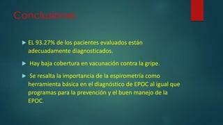 Conclusiones
 EL 93.27% de los pacientes evaluados están
adecuadamente diagnosticados.
 Hay baja cobertura en vacunación contra la gripe.
 Se resalta la importancia de la espirometría como
herramienta básica en el diagnóstico de EPOC al igual que
programas para la prevención y el buen manejo de la
EPOC.
 