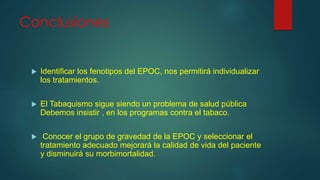 Conclusiones
 Identificar los fenotipos del EPOC, nos permitirá individualizar
los tratamientos.
 El Tabaquismo sigue siendo un problema de salud pública
Debemos insistir , en los programas contra el tabaco.
 Conocer el grupo de gravedad de la EPOC y seleccionar el
tratamiento adecuado mejorará la calidad de vida del paciente
y disminuirá su morbimortalidad.
 