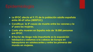 Epidemiología
 La EPOC afecta el 9,1% de la población adulta española
entre 40-69 años (IBERPOC)
 Constituye la 4º causa de muerte entre los varones y la
6º para las mujeres.
 Cada año mueren en España más de 18.000 personas
por EPOC.
 El factor de riesgo más importante es la exposición
tabáquica y estamos a la cabeza de Europa en
tabaquismo en adolescentes y entre los primeros del
mundo en mujeres.
 