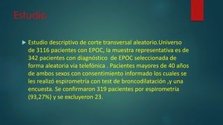 Estudio
 Estudio descriptivo de corte transversal aleatorio.Universo
de 3116 pacientes con EPOC, la muestra representativa es de
342 pacientes con diagnóstico de EPOC seleccionada de
forma aleatoria via telefónica . Pacientes mayores de 40 años
de ambos sexos con consentimiento informado los cuales se
les realizó espirometría con test de broncodilatación ,y una
encuesta. Se confirmaron 319 pacientes por espirometría
(93,27%) y se excluyeron 23.
 