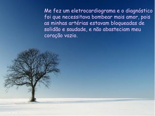 Me hizo un electrocardiograma y el diagnóstico fue que necesitaba varios by pases de amor, porque mis arterias estaban bloqueadas de soledad y no abastecían a mi corazón vacío. Me fez um eletrocardiograma e o diagnóstico foi que necessitava bombear mais amor, pois as minhas artérias estavam bloqueadas de solidão e saudade, e não abasteciam meu coração vazio. 