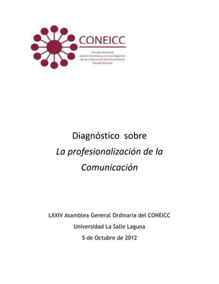 Diagnóstico sobre
  La profesionalización de la
           Comunicación



LXXIV Asamblea General Ordinaria del CONEICC
         Universidad La Salle Laguna
            5 de Octubre de 2012
 