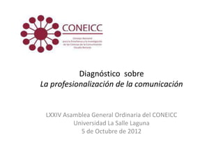 Diagnóstico sobre
La profesionalización de la comunicación


 LXXIV Asamblea General Ordinaria del CONEICC
          Universidad La Salle Laguna
            5 de Octubre de 2012
 