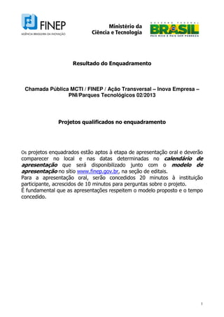 1
Resultado do Enquadramento
Chamada Pública MCTI / FINEP / Ação Transversal – Inova Empresa –
PNI/Parques Tecnológicos 02/2013
Projetos qualificados no enquadramento
Os projetos enquadrados estão aptos à etapa de apresentação oral e deverão
comparecer no local e nas datas determinadas no calendário de
apresentação que será disponibilizado junto com o modelo de
apresentação no sítio www.finep.gov.br, na seção de editais.
Para a apresentação oral, serão concedidos 20 minutos à instituição
participante, acrescidos de 10 minutos para perguntas sobre o projeto.
É fundamental que as apresentações respeitem o modelo proposto e o tempo
concedido.
 