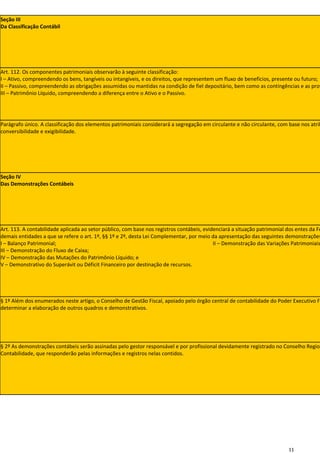 Seção III
Da Classificação Contábil




Art. 112. Os componentes patrimoniais observarão à seguinte classificação:
I – Ativo, compreendendo os bens, tangíveis ou intangíveis, e os direitos, que representem um fluxo de benefícios, presente ou futuro;
II – Passivo, compreendendo as obrigações assumidas ou mantidas na condição de fiel depositário, bem como as contingências e as prov
III – Patrimônio Líquido, compreendendo a diferença entre o Ativo e o Passivo.




Parágrafo único. A classificação dos elementos patrimoniais considerará a segregação em circulante e não circulante, com base nos atrib
conversibilidade e exigibilidade.




Seção IV
Das Demonstrações Contábeis




Art. 113. A contabilidade aplicada ao setor público, com base nos registros contábeis, evidenciará a situação patrimonial dos entes da Fe
demais entidades a que se refere o art. 1º, §§ 1º e 2º, desta Lei Complementar, por meio da apresentação das seguintes demonstrações
I – Balanço Patrimonial;                                                                   II – Demonstração das Variações Patrimoniais
III – Demonstração do Fluxo de Caixa;
IV – Demonstração das Mutações do Patrimônio Líquido; e
V – Demonstrativo do Superávit ou Déficit Financeiro por destinação de recursos.




§ 1º Além dos enumerados neste artigo, o Conselho de Gestão Fiscal, apoiado pelo órgão central de contabilidade do Poder Executivo Fe
determinar a elaboração de outros quadros e demonstrativos.




§ 2º As demonstrações contábeis serão assinadas pelo gestor responsável e por profissional devidamente registrado no Conselho Region
Contabilidade, que responderão pelas informações e registros nelas contidos.




                                                                                                                          11
 