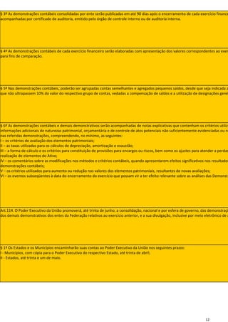 § 3º As demonstrações contábeis consolidadas por ente serão publicadas em até 90 dias após o encerramento de cada exercício finance
acompanhadas por certificado de auditoria, emitido pelo órgão de controle interno ou de auditoria interna.




§ 4º As demonstrações contábeis de cada exercício financeiro serão elaboradas com apresentação dos valores correspondentes ao exer
para fins de comparação.




§ 5º Nas demonstrações contábeis, poderão ser agrupadas contas semelhantes e agregados pequenos saldos, desde que seja indicada a
que não ultrapassem 10% do valor do respectivo grupo de contas, vedadas a compensação de saldos e a utilização de designações gené




§ 6º As demonstrações contábeis e demais demonstrativos serão acompanhadas de notas explicativas que contenham os critérios utiliza
informações adicionais de naturezas patrimonial, orçamentária e de controle de atos potenciais não suficientemente evidenciadas ou nã
nas referidas demonstrações, compreendendo, no mínimo, as seguintes:
I – os critérios de avaliação dos elementos patrimoniais;
II – as taxas utilizadas para os cálculos de depreciação, amortização e exaustão;
III – a forma de cálculo e os critérios para constituição de provisões para encargos ou riscos, bem como os ajustes para atender a perdas
realização de elementos do Ativo;
IV – os comentários sobre as modificações nos métodos e critérios contábeis, quando apresentarem efeitos significativos nos resultados
demonstrações contábeis;
V – os critérios utilizados para aumento ou redução nos valores dos elementos patrimoniais, resultantes de novas avaliações;
VI – os eventos subseqüentes à data do encerramento do exercício que possam vir a ter efeito relevante sobre as análises das Demonstr




Art.114. O Poder Executivo da União promoverá, até trinta de junho, a consolidação, nacional e por esfera de governo, das demonstraçõ
dos demais demonstrativos dos entes da Federação relativas ao exercício anterior, e a sua divulgação, inclusive por meio eletrônico de a




§ 1º Os Estados e os Municípios encaminharão suas contas ao Poder Executivo da União nos seguintes prazos:
I - Municípios, com cópia para o Poder Executivo do respectivo Estado, até trinta de abril;
II - Estados, até trinta e um de maio.




                                                                                                                          12
 