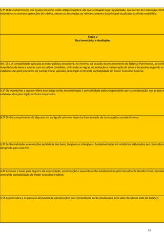 § 2º O descumprimento dos prazos previstos neste artigo impedirá, até que a situação seja regularizada, que o ente da Federação receb
voluntárias e contrate operações de crédito, exceto as destinadas ao refinanciamento do principal atualizado da dívida mobiliária.




                                                                       Seção V
                                                             Dos Inventários e Avaliações




Art. 115. A contabilidade aplicada ao setor público procederá, no mínimo, na ocasião do encerramento do Balanço Patrimonial, ao confr
inventários de bens e valores com os saldos contábeis, utilizando as regras de avaliação e mensuração do ativo e do passivo segundo as
estabelecidas pelo Conselho de Gestão Fiscal, apoiado pelo órgão central de contabilidade do Poder Executivo Federal.




§ 1º Os inventários a que se refere este artigo serão encaminhados à contabilidade pelos responsáveis por sua elaboração, nos prazos e
estabelecidos pelo órgão central competente.




§ 2º O não-cumprimento do disposto no parágrafo anterior importará em tomada de contas pelo controle interno.




§ 3º Serão realizadas reavaliações periódicas dos bens, tangíveis e intangíveis, fundamentadas em relatórios elaborados por comissão es
designada para esse fim.




§ 4º As bases e taxas para registro da depreciação, amortização e exaustão serão estabelecidas pelo Conselho de Gestão Fiscal, apoiado
central de contabilidade do Poder Executivo Federal.




§ 5º As provisões e os passivos derivados de apropriações por competência serão atualizados pelo valor devido na data do balanço.




                                                                                                                        13
 