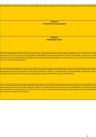 § 6º As provisões atuariais deverão ser fundamentadas por cálculos baseados em laudos técnicos emitidos por profissionais legalmente




                                                                     TÍTULO VII
                                                             DO CONTROLE E DA AVALIAÇÃO




                                                                       CAPÍTULO I
                                                                   DISPOSIÇÕES GERAIS




Art. 116. A fiscalização contábil, financeira, orçamentária, operacional e patrimonial dos órgãos e entidades a que se refere o art. 1º, §§
Complementar, quanto aos aspectos de legalidade, legitimidade, economicidade, eficiência, eficácia e efetividade, aplicação das subven
de receita, será exercida pelo Poder Legislativo de cada ente da Federação, mediante o controle externo, e pelo sistema de controle inte
arts. 31 e 74 da Constituição Federal.




§ 1º Para atender ao disposto no caput deste artigo, a avaliação da gestão administrativa pelos órgãos de controle adotará como referên
desempenho dos respectivos agentes na execução dos programas, projetos e atividades sob sua responsabilidade, orientando-se pelos o
e indicadores fixados nos instrumentos de planejamento e orçamento definidos nesta Lei Complementar.




§ 2º A avaliação da gestão dos órgãos da Administração direta e das entidades da Administração indireta adotará como referência o des
respectivos agentes na execução dos programas, projetos e atividades governamentais sob sua responsabilidade e será exercida median
dos procedimentos usuais de auditoria, inclusive “in loco”, além de outros procedimentos de controle previstos em lei ou definidos pelo
controle interno e pelo controle externo.




                                                                                                                            14
 