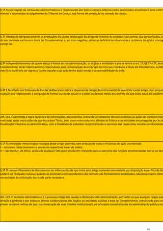 § 1º As prestações de contas dos administradores e responsáveis por bens e valores públicos serão examinadas anualmente pelo sistem
interno e submetidas ao julgamento do Tribunal de Contas, sob forma de prestação ou tomada de contas.




§ 2º Integrarão obrigatoriamente as prestações de contas declaração do dirigente máximo da unidade cujas contas são apresentadas, so
do seu controle aos termos desta Lei Complementar e, em caso negativo, sobre as deficiências observadas e os planos de ação e cronog
corrigi-las.




§ 3º Independentemente de quem esteja à frente de sua administração, os órgãos e entidades a que se refere o art. 1º, §§ 1º e 2º, desta
Complementar serão objetivamente responsáveis pela comprovação do emprego de recursos recebidos a título de transferência, sendo
exercício do direito de regresso contra aqueles cuja ação tenha dado ensejo à responsabilidade do ente.




§ 4º É facultado aos Tribunais de Contas deliberarem sobre a dispensa da obrigação instrumental de que trata o este artigo, sem prejuíz
sujeição dos responsáveis à obrigação de formar as contas anuais e a todos os demais meios de controle de que trata esta Lei Compleme




Art. 118. É permitida a troca recíproca de informações, documentos, instruções e relatórios técnicos relativos às ações de controle inter
realizadas pelas instituições de que trata este Título, bem como entre estas e o Ministério Público e as entidades encarregadas por lei do
fiscalização tributária ou administrativa, com a finalidade de subsidiar reciprocamente o exercício das respectivas missões institucionais




§ 1º As entidades mencionadas no caput deste artigo poderão, sem prejuízo de outras iniciativas de ação coordenada:
I – conceder reciprocamente o acesso às respectivas bases de dados;
II – representar, de ofício, acerca de qualquer fato que considerem relevante para o exercício das funções encomendadas por lei ao dest




§ 2º O compartilhamento de documentos ou informações de que trata este artigo somente será vedado por disposição específica de lei
poderá ser realizado inclusive quando os processos correspondentes não tenham sido formalmente deliberados, observada neste últim
necessidade de solicitação escrita da parte receptora.




Art. 119. O controle administrativo é o processo integrado levado a efeito pela alta administração, por todos os que exerçam cargos exe
direção e gerência e por todos os demais colaboradores dos órgãos ou entidades sujeitos a esta Lei Complementar, estruturado para en
prover razoável certeza de que, na consecução de suas missões institucionais, os princípios constitucionais da administração pública ser




                                                                                                                           16
 