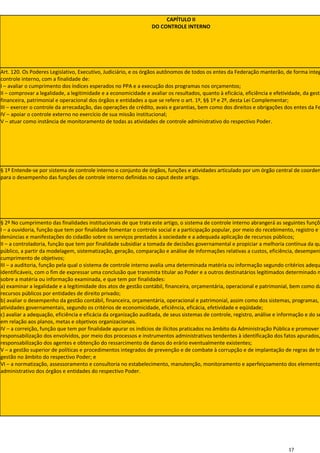 CAPÍTULO II
                                                                 DO CONTROLE INTERNO




Art. 120. Os Poderes Legislativo, Executivo, Judiciário, e os órgãos autônomos de todos os entes da Federação manterão, de forma integ
controle interno, com a finalidade de:
I – avaliar o cumprimento dos índices esperados no PPA e a execução dos programas nos orçamentos;
II – comprovar a legalidade, a legitimidade e a economicidade e avaliar os resultados, quanto à eficácia, eficiência e efetividade, da gestã
financeira, patrimonial e operacional dos órgãos e entidades a que se refere o art. 1º, §§ 1º e 2º, desta Lei Complementar;
III – exercer o controle da arrecadação, das operações de crédito, avais e garantias, bem como dos direitos e obrigações dos entes da Fe
IV – apoiar o controle externo no exercício de sua missão institucional;
V – atuar como instância de monitoramento de todas as atividades de controle administrativo do respectivo Poder.




§ 1º Entende-se por sistema de controle interno o conjunto de órgãos, funções e atividades articulado por um órgão central de coorden
para o desempenho das funções de controle interno definidas no caput deste artigo.




§ 2º No cumprimento das finalidades institucionais de que trata este artigo, o sistema de controle interno abrangerá as seguintes funçõe
I – a ouvidoria, função que tem por finalidade fomentar o controle social e a participação popular, por meio do recebimento, registro e t
denúncias e manifestações do cidadão sobre os serviços prestados à sociedade e a adequada aplicação de recursos públicos;
II – a controladoria, função que tem por finalidade subsidiar a tomada de decisões governamental e propiciar a melhoria contínua da qu
público, a partir da modelagem, sistematização, geração, comparação e análise de informações relativas a custos, eficiência, desempenh
cumprimento de objetivos;
III – a auditoria, função pela qual o sistema de controle interno avalia uma determinada matéria ou informação segundo critérios adequ
identificáveis, com o fim de expressar uma conclusão que transmita titular ao Poder e a outros destinatários legitimados determinado n
sobre a matéria ou informação examinada, e que tem por finalidades:
a) examinar a legalidade e a legitimidade dos atos de gestão contábil, financeira, orçamentária, operacional e patrimonial, bem como da
recursos públicos por entidades de direito privado;
b) avaliar o desempenho da gestão contábil, financeira, orçamentária, operacional e patrimonial, assim como dos sistemas, programas,
atividades governamentais, segundo os critérios de economicidade, eficiência, eficácia, efetividade e eqüidade;
c) avaliar a adequação, eficiência e eficácia da organização auditada, de seus sistemas de controle, registro, análise e informação e do se
em relação aos planos, metas e objetivos organizacionais.
IV – a correição, função que tem por finalidade apurar os indícios de ilícitos praticados no âmbito da Administração Pública e promover
responsabilização dos envolvidos, por meio dos processos e instrumentos administrativos tendentes à identificação dos fatos apurados,
responsabilização dos agentes e obtenção do ressarcimento de danos do erário eventualmente existentes;
V – a gestão superior de políticas e procedimentos integrados de prevenção e de combate à corrupção e de implantação de regras de tr
gestão no âmbito do respectivo Poder; e
VI – a normatização, assessoramento e consultoria no estabelecimento, manutenção, monitoramento e aperfeiçoamento dos elemento
administrativo dos órgãos e entidades do respectivo Poder.




                                                                                                                             17
 