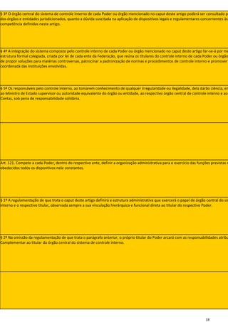 § 3º O órgão central do sistema de controle interno de cada Poder ou órgão mencionado no caput deste artigo poderá ser consultado pe
dos órgãos e entidades jurisdicionados, quanto a dúvida suscitada na aplicação de dispositivos legais e regulamentares concernentes às
competência definidas neste artigo.




§ 4º A integração do sistema composto pelo controle interno de cada Poder ou órgão mencionado no caput deste artigo far-se-á por me
estrutura formal colegiada, criada por lei de cada ente da Federação, que reúna os titulares do controle interno de cada Poder ou órgão
de propor soluções para matérias controversas, patrocinar a padronização de normas e procedimentos de controle interno e promover
coordenada das instituições envolvidas.




§ 5º Os responsáveis pelo controle interno, ao tomarem conhecimento de qualquer irregularidade ou ilegalidade, dela darão ciência, em
ao Ministro de Estado supervisor ou autoridade equivalente do órgão ou entidade, ao respectivo órgão central de controle interno e ao
Contas, sob pena de responsabilidade solidária.




Art. 121. Compete a cada Poder, dentro do respectivo ente, definir a organização administrativa para o exercício das funções previstas n
obedecidos todos os dispositivos nele constantes.




§ 1º A regulamentação de que trata o caput deste artigo definirá a estrutura administrativa que exercerá o papel de órgão central do sis
interno e o respectivo titular, observada sempre a sua vinculação hierárquica e funcional direta ao titular do respectivo Poder.




§ 2º Na omissão da regulamentação de que trata o parágrafo anterior, o próprio titular do Poder arcará com as responsabilidades atribu
Complementar ao titular do órgão central do sistema de controle interno.




                                                                                                                          18
 