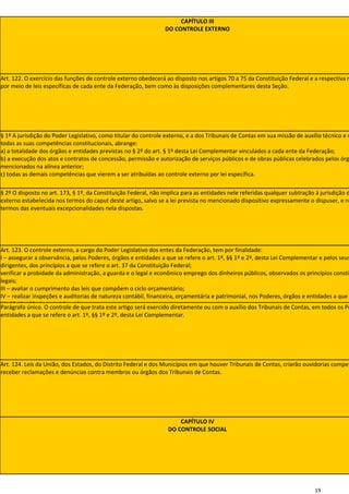 CAPÍTULO III
                                                                DO CONTROLE EXTERNO




Art. 122. O exercício das funções de controle externo obedecerá ao disposto nos artigos 70 a 75 da Constituição Federal e a respectiva r
por meio de leis específicas de cada ente da Federação, bem como às disposições complementares desta Seção.




§ 1º A jurisdição do Poder Legislativo, como titular do controle externo, e a dos Tribunais de Contas em sua missão de auxílio técnico e n
todas as suas competências constitucionais, abrange:
a) a totalidade dos órgãos e entidades previstas no § 2º do art. § 1º desta Lei Complementar vinculados a cada ente da Federação;
b) a execução dos atos e contratos de concessão, permissão e autorização de serviços públicos e de obras públicas celebrados pelos órg
mencionados na alínea anterior;
c) todas as demais competências que vierem a ser atribuídas ao controle externo por lei específica.

§ 2º O disposto no art. 173, § 1º, da Constituição Federal, não implica para as entidades nele referidas qualquer subtração à jurisdição d
externo estabelecida nos termos do caput deste artigo, salvo se a lei prevista no mencionado dispositivo expressamente o dispuser, e no
termos das eventuais excepcionalidades nela dispostas.




Art. 123. O controle externo, a cargo do Poder Legislativo dos entes da Federação, tem por finalidade:
I – assegurar a observância, pelos Poderes, órgãos e entidades a que se refere o art. 1º, §§ 1º e 2º, desta Lei Complementar e pelos seus
dirigentes, dos princípios a que se refere o art. 37 da Constituição Federal;
verificar a probidade da administração, a guarda e o legal e econômico emprego dos dinheiros públicos, observados os princípios constit
legais;
III – avaliar o cumprimento das leis que compõem o ciclo orçamentário;
IV – realizar inspeções e auditorias de natureza contábil, financeira, orçamentária e patrimonial, nos Poderes, órgãos e entidades a que
1º, §§ 1º e 2º, desta Lei Complementar.
Parágrafo único. O controle de que trata este artigo será exercido diretamente ou com o auxílio dos Tribunais de Contas, em todos os Po
entidades a que se refere o art. 1º, §§ 1º e 2º, desta Lei Complementar.




Art. 124. Leis da União, dos Estados, do Distrito Federal e dos Municípios em que houver Tribunais de Contas, criarão ouvidorias compet
receber reclamações e denúncias contra membros ou órgãos dos Tribunais de Contas.




                                                                     CAPÍTULO IV
                                                                 DO CONTROLE SOCIAL




                                                                                                                           19
 