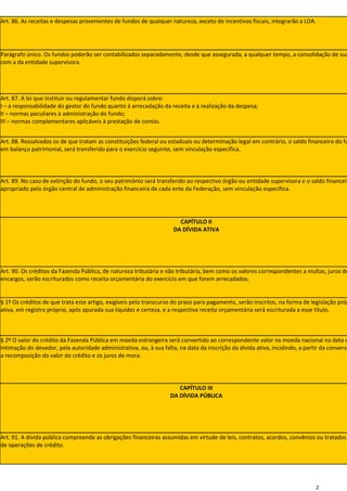 Art. 86. As receitas e despesas provenientes de fundos de qualquer natureza, exceto de incentivos fiscais, integrarão a LOA.




Parágrafo único. Os fundos poderão ser contabilizados separadamente, desde que assegurada, a qualquer tempo, a consolidação de sua
com a da entidade supervisora.




Art. 87. A lei que instituir ou regulamentar fundo disporá sobre:
I – a responsabilidade do gestor do fundo quanto à arrecadação da receita e à realização da despesa;
II – normas peculiares à administração do fundo;
III – normas complementares aplicáveis à prestação de contas.


Art. 88. Ressalvados os de que tratam as constituições federal ou estaduais ou determinação legal em contrário, o saldo financeiro do fu
em balanço patrimonial, será transferido para o exercício seguinte, sem vinculação específica.




Art. 89. No caso de extinção do fundo, o seu patrimônio será transferido ao respectivo órgão ou entidade supervisora e o saldo financeir
apropriado pelo órgão central de administração financeira de cada ente da Federação, sem vinculação específica.




                                                                       CAPÍTULO II
                                                                     DA DÍVIDA ATIVA




Art. 90. Os créditos da Fazenda Pública, de natureza tributária e não tributária, bem como os valores correspondentes a multas, juros de
encargos, serão escriturados como receita orçamentária do exercício em que forem arrecadados.


§ 1º Os créditos de que trata este artigo, exigíveis pelo transcurso do prazo para pagamento, serão inscritos, na forma de legislação próp
ativa, em registro próprio, após apurada sua liquidez e certeza, e a respectiva receita orçamentária será escriturada a esse título.



§ 2º O valor do crédito da Fazenda Pública em moeda estrangeira será convertido ao correspondente valor na moeda nacional na data d
intimação do devedor, pela autoridade administrativa, ou, à sua falta, na data da inscrição da dívida ativa, incidindo, a partir da conversã
a recomposição do valor do crédito e os juros de mora.




                                                                       CAPÍTULO III
                                                                    DA DÍVIDA PÚBLICA




Art. 91. A dívida pública compreende as obrigações financeiras assumidas em virtude de leis, contratos, acordos, convênios ou tratados
de operações de crédito.




                                                                                                                              2
 