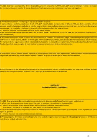 Art. 125. O controle social constitui direito do cidadão, garantido pelos arts. 5º, XXXIII, e 37, § 3º, II, da Constituição Federal e exercido n
Lei Complementar, sem prejuízo de outras disposições legais que venham a ampliar seus recursos e prerrogativas.




§ 1º O direito ao controle social assegura a qualquer cidadão o acesso:
I – concomitante e posterior, nos termos do art. 59-A, § 1º, inciso V, da Lei Complementar nº 101, de 2000, aos dados primários relevan
controle social, incluídas a arrecadação de receitas orçamentárias, a execução de despesas orçamentárias, o cumprimento dos program
destaque para os resultados e indicadores, e demais informações contábeis não orçamentárias;
II – posterior, inclusive em meios eletrônicos de amplo acesso público:
a) aos documentos e sistemas de que tratam o art. 48, caput, da Lei Complementar nº 101, de 2000, e o extrato mensal referido no art.
Lei Complementar;
b) à íntegra dos pareceres, instruções ou relatórios referentes ao exercício das atividades típicas de controle externo, nos termos do art.
§ 2º Para fins do disposto no art. 5º, inciso XXXIII da Constituição Federal e no caput deste artigo, será dada ampla divulgação, inclusive
Complementar nº 101, de 2000.
eletrônicos de acesso público, a todas as informações relativas às finanças públicas, consideradas de interesse coletivo, ressalvadas aque
for imprescindível à segurança do Estado e da sociedade, tais como as protegidas por sigilo fiscal, militar, judicial, policial, bancário ou co
ficarão disponíveis para os órgãos de controle interno e externo nos termos desta Lei Complementar.




§ 3º Qualquer cidadão, partido político, organização, associação ou sindicato é parte legítima para, na forma da lei, denunciar irregularid
ilegalidades perante os órgãos de controle interno e externo de que trata este Capítulo desta Lei Complementar.




§ 4º O controle social das políticas públicas orientar-se-á pelos objetivos, metas e indicadores fixados nos programas do PPA e será exer
pelos cidadãos ou por conselhos formados com a participação de membros da sociedade civil.




                                                                       CAPÍTULO V
                                                              DA AVALIAÇÃO DOS PROGRAMAS




Art. 126. Os programas serão monitorados concomitantemente à sua execução física e financeira, com o objetivo de:
I – aferir o seu desenvolvimento, tendo como referência os objetivos e os indicadores fixados no PPA;
II – identificar as medidas gerenciais que devem ser adotadas para melhorar o seu desempenho;
      III – avaliar a sua execução orçamentária, pelo menos, ao final de cada exercício;
IV – subsidiar a reformulação dos planos nacionais de políticas públicas, a elaboração das leis que compõem o ciclo orçamentário e a coo
ações de governo;
V – evitar a dispersão e o desperdício de recursos públicos.
§ 1º Cada programa deverá ser gerenciado por uma única unidade responsável, mesmo quando integrado por projetos ou atividades de
mais de uma unidade administrativa.




                                                                                                                                 20
 