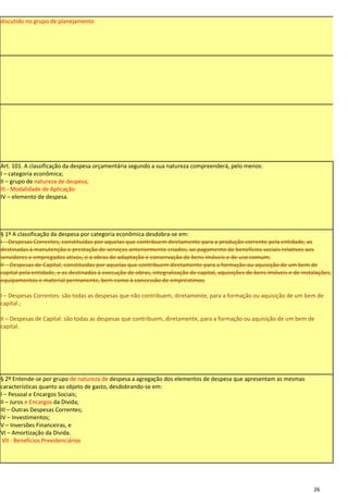 discutido no grupo de planejamento




Art. 101. A classificação da despesa orçamentária segundo a sua natureza compreenderá, pelo menos:
I – categoria econômica;
II – grupo de natureza de despesa;
III - Modalidade de Aplicação
IV – elemento de despesa.




§ 1º A classificação da despesa por categoria econômica desdobra-se em:
I – Despesas Correntes, constituídas por aquelas que contribuem diretamente para a produção corrente pela entidade, as
destinadas à manutenção e prestação de serviços anteriormente criados, ao pagamento de benefícios sociais relativos aos
servidores e empregados ativos, e a obras de adaptação e conservação de bens imóveis e de uso comum;
II – Despesas de Capital, constituídas por aquelas que contribuem diretamente para a formação ou aquisição de um bem de
capital pela entidade, e as destinadas à execução de obras, integralização de capital, aquisições de bens imóveis e de instalações,
equipamentos e material permanente, bem como à concessão de empréstimos.

I – Despesas Correntes: são todas as despesas que não contribuem, diretamente, para a formação ou aquisição de um bem de
capital.;

II – Despesas de Capital: são todas as despesas que contribuem, diretamente, para a formação ou aquisição de um bem de
capital.




§ 2º Entende-se por grupo de natureza de despesa a agregação dos elementos de despesa que apresentam as mesmas
características quanto ao objeto de gasto, desdobrando-se em:
I – Pessoal e Encargos Sociais;
II – Juros e Encargos da Divida;
III – Outras Despesas Correntes;
IV – Investimentos;
V – Inversões Financeiras, e
VI – Amortização da Divida.
 VII - Benefícios Previdenciários




                                                                                                                            26
 