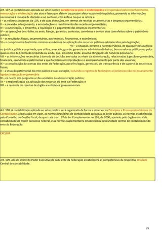 Art. 107. A contabilidade aplicada ao setor público caracteriza-se pelo e evidenciação e é responsável pelo reconhecimento,
mensuração e evidenciação dos atos e fatos que afetem ou possam afetar o patrimônio público, provendo as informações
necessárias à tomada de decisões e ao controle, com ênfase no que se refere a:
I – os valores constantes da LOA, e de suas alterações, em termos de receitas orçamentárias e despesas orçamentárias;
II – a previsão, o lançamento, a arrecadação e o recolhimento das receitas orçamentárias;
III – a autorização, o empenho, a liquidação e o pagamento das despesas orçamentárias;
IV – as operações de crédito, os avais, fianças, garantias, contratos, convênios e demais atos com efeitos sobre o patrimônio
público;
V – os resultados fiscais, orçamentários, patrimoniais, financeiros, e econômicos;
VI – o cumprimento dos limites mínimos e máximos de aplicação dos recursos públicos estabelecidos pela legislação;
                                                              VII – a situação, perante a Fazenda Pública, de qualquer pessoa física
ou jurídica, pública ou privada, que utilize, arrecade, guarde, gerencie ou administre dinheiros, bens e valores públicos ou pelos
quais o ente da Federação responda ou ainda, que, em nome deste, assuma obrigações de natureza pecuniária;
VIII – as informações necessárias à tomada de decisão, em todos os níveis da administração, relacionadas à gestão orçamentária,
financeira, econômica e patrimonial e que facilitem a interpretação e o acompanhamento por parte dos usuários;
IX – a consolidação das contas dos entes da Federação, para fins legais, gerenciais, de transparência e de suporte às estatísticas
fiscais;
X – a situação patrimonial do ente público e suas variaçõe, incluindo o registro de fenômenos econômicos não necessariamente
ligados à execução orçamentária
XI – os custos dos programas e das unidades da administração pública;
XII – a regionalização da aplicação dos recursos do ente da Federação; e
XIII – a renúncia de receitas de órgãos e entidades governamentais.




Art. 108. A contabilidade aplicada ao setor público será organizada de forma a observar os Princípios e Pressupostos básicos da
Contabilidade, a legislação em vigor, as normas brasileiras de contabilidade aplicadas ao setor público, as normas estabelecidas
pelo Conselho de Gestão Fiscal, de que trata o art. 67 da Lei Complementar no 101, de 2000, apoiado pelo órgão central de
contabilidade do Poder Executivo Federal, e as normas suplementares estabelecidas pelo unidade central de contabilidade do
ente da Federação.

EXCLUIR




Art. 109. Ato do Chefe do Poder Executivo de cada ente da Federação estabelecerá as competências da respectiva Unidade
Central de contabilidade.




                                                                                                                             29
 