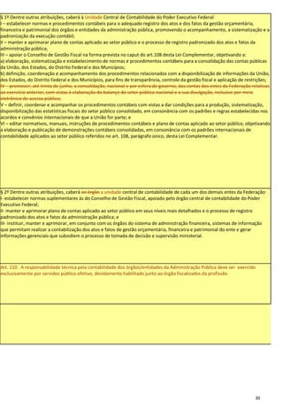 § 1º Dentre outras atribuições, caberá à Unidade Central de Contabilidade do Poder Executivo Federal:
I – estabelecer normas e procedimentos contábeis para o adequado registro dos atos e dos fatos da gestão orçamentária,
financeira e patrimonial dos órgãos e entidades da administração pública, promovendo o acompanhamento, a sistematização e a
padronização da execução contábil;
II – manter e aprimorar plano de contas aplicado ao setor público e o processo de registro padronizado dos atos e fatos da
administração pública;
III – apoiar o Conselho de Gestão Fiscal na forma prevista no caput do art.108 desta Lei Complementar, objetivando a:
a) elaboração, sistematização e estabelecimento de normas e procedimentos contábeis para a consolidação das contas públicas
da União, dos Estados, do Distrito Federal e dos Municípios;
b) definição, coordenação e acompanhamento dos procedimentos relacionados com a disponibilização de informações da União,
dos Estados, do Distrito Federal e dos Municípios, para fins de transparência, controle da gestão fiscal e aplicação de restrições;
IV – promover, até trinta de junho, a consolidação, nacional e por esfera de governo, das contas dos entes da Federação relativas
ao exercício anterior, com vistas à elaboração do balanço do setor público nacional e a sua divulgação, inclusive por meio
eletrônico de acesso público;
V – definir, coordenar e acompanhar os procedimentos contábeis com vistas a dar condições para a produção, sistematização,
disponibilização das estatísticas fiscais do setor público consolidado, em consonância com os padrões e regras estabelecidas nos
acordos e convênios internacionais de que a União for parte; e
VI – editar normativos, manuais, instruções de procedimentos contábeis e plano de contas aplicado ao setor público, objetivando
a elaboração e publicação de demonstrações contábeis consolidadas, em consonância com os padrões internacionais de
contabilidade aplicados ao setor público referidos no art. 108, parágrafo único, desta Lei Complementar.




§ 2º Dentre outras atribuições, caberá ao órgão a unidade central de contabilidade de cada um dos demais entes da Federação:
I- estabelecer normas suplementares às do Conselho de Gestão Fiscal, apoiado pelo órgão central de contabilidade do Poder
Executivo Federal;
II- manter e aprimorar plano de contas aplicado ao setor público em seus níveis mais detalhados e o processo de registro
padronizado dos atos e fatos da administração pública; e
III- instituir, manter e aprimorar, em conjunto com os órgãos do sistema de administração financeira, sistemas de informação
que permitam realizar a contabilização dos atos e fatos de gestão orçamentária, financeira e patrimonial do ente e gerar
informações gerenciais que subsidiem o processo de tomada de decisão e supervisão ministerial.




Art. 110. A responsabilidade técnica pela contabilidade dos órgãos/entidades da Administração Pública deve ser exercido
exclusivamente por servidos público efetivo, devidamente habilitado junto ao órgão fiscalizados da profissão.




                                                                                                                           30
 