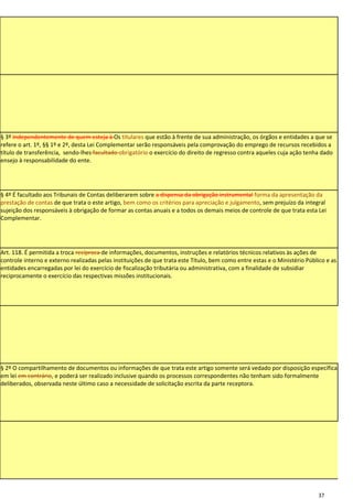 § 3º Independentemente de quem esteja à Os titulares que estão à frente de sua administração, os órgãos e entidades a que se
refere o art. 1º, §§ 1º e 2º, desta Lei Complementar serão responsáveis pela comprovação do emprego de recursos recebidos a
título de transferência, sendo-lhes facultado obrigatório o exercício do direito de regresso contra aqueles cuja ação tenha dado
ensejo à responsabilidade do ente.




§ 4º É facultado aos Tribunais de Contas deliberarem sobre a dispensa da obrigação instrumental forma da apresentação da
prestação de contas de que trata o este artigo, bem como os critérios para apreciação e julgamento, sem prejuízo da integral
sujeição dos responsáveis à obrigação de formar as contas anuais e a todos os demais meios de controle de que trata esta Lei
Complementar.




Art. 118. É permitida a troca recíproca de informações, documentos, instruções e relatórios técnicos relativos às ações de
controle interno e externo realizadas pelas instituições de que trata este Título, bem como entre estas e o Ministério Público e as
entidades encarregadas por lei do exercício de fiscalização tributária ou administrativa, com a finalidade de subsidiar
reciprocamente o exercício das respectivas missões institucionais.




§ 2º O compartilhamento de documentos ou informações de que trata este artigo somente será vedado por disposição específica
em lei em contrário, e poderá ser realizado inclusive quando os processos correspondentes não tenham sido formalmente
deliberados, observada neste último caso a necessidade de solicitação escrita da parte receptora.




                                                                                                                           37
 