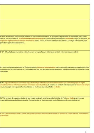 § 5º Os responsáveis pelo controle interno, ao tomarem conhecimento de qualquer irregularidade ou ilegalidade, dela darão
ciência, em até trinta dias, ao Ministro de Estado supervisor ou à autoridade responsável pelo equivalente órgão ou entidade, ao
respectivo órgão central de controle interno e est e dará ciência ao Tribunal de Contas que tenha jurisdição sobre o Ente, sob
pena de responsabilidade solidária.




§ ¨6º - É facultado aos municípios estabelecer em lei específica um sistema de controle interno único para o Ente




Art. 121. Compete a cada Poder ou Órgão autônomo, dentro do respectivo ente, definir a organização e estrutura administrativa
do seu sistema de controle interno, para o exercício das funções previstas neste Capítulo, obedecidos todos os dispositivos nele
constantes.




§ 1º A regulamentação de que trata o caput deste artigo definirá a estrutura administrativa que exercerá o papel da órgão
unidade central do sistema de controle interno e o respectivo titular, O sistema de controle interno deverá ter observada sempre
a sua vinculação hierárquica e funcional direta ao titular do respectivo Poder ou Órgão.




§ 2º Na omissão da regulamentação de que trata o parágrafo anterior, o próprio titular do Poder ou Órgão arcará com as
responsabilidades atribuídas por esta Lei Complementar ao titular do órgão central do sistema de controle interno.




§ 3º O controle interno deverá contar com quadro próprio composto de servidores ocupantes de cargos efetivos, tecnicamente
qualificados.




                                                                                                                         39
 