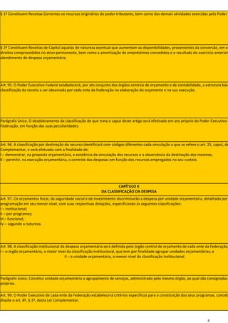 § 1º Constituem Receitas Correntes os recursos originários do poder tributante, bem como das demais atividades exercidas pelo Poder




§ 2º Constituem Receitas de Capital aquelas de natureza eventual que aumentam as disponibilidades, provenientes da conversão, em es
direitos compreendidos no ativo permanente, bem como a amortização de empréstimos concedidos e o resultado do exercício anterior
atendimento de despesa orçamentária.




Art. 95. O Poder Executivo Federal estabelecerá, por ato conjunto dos órgãos centrais de orçamento e de contabilidade, a estrutura bási
classificação da receita a ser observada por cada ente da Federação na elaboração do orçamento e na sua execução.




Parágrafo único. O desdobramento da classificação de que trata o caput deste artigo será efetivado em ato próprio do Poder Executivo d
Federação, em função das suas peculiaridades.



Art. 96. A classificação por destinação do recurso identificará com códigos diferentes cada vinculação a que se refere o art. 25, caput, de
Complementar, e será efetuada com a finalidade de:
I – demonstrar, na proposta orçamentária, a existência da vinculação dos recursos e a observância da destinação dos mesmos;
II – permitir, na execução orçamentária, o controle das despesas em função dos recursos empregados no seu custeio.




                                                                      CAPÍTULO II
                                                             DA CLASSIFICAÇÃO DA DESPESA
Art. 97. Os orçamentos fiscal, da seguridade social e de investimento discriminarão a despesa por unidade orçamentária, detalhada por
programação em seu menor nível, com suas respectivas dotações, especificando às seguintes classificações:
I – institucional;
II – por programas;
III – funcional;
IV – segundo a natureza.




Art. 98. A classificação institucional da despesa orçamentária será definida pelo órgão central de orçamento de cada ente da Federação,
I – o órgão orçamentário, o maior nível da classificação institucional, que tem por finalidade agrupar unidades orçamentárias; e
                                         II – a unidade orçamentária, o menor nível da classificação institucional.




Parágrafo único. Constitui unidade orçamentária o agrupamento de serviços, administrado pelo mesmo órgão, ao qual são consignadas
próprias.

Art. 99. O Poder Executivo de cada ente da Federação estabelecerá critérios específicos para a constituição dos seus programas, conceb
dispõe o art. 8º, § 1º, desta Lei Complementar.



                                                                                                                              4
 