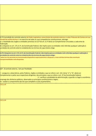 § 1º A jurisdição do controle externo do Poder Legislativo, como titular do controle externo, e a dos Tribunais de Contas em sua
missão de auxílio técnico e no exercício de todas as suas competências constitucionais, abrange:
a) a totalidade dos órgãos e entidades previstas no § 2º do art. § 1º desta Lei Complementar vinculados a cada ente da
Federação.
b) o disposto no art. 173, § 1º, da Constituição Federal, não implica para as entidades nele referidas qualquer subtração à
jurisdição do controle externo estabelecida nos termos do caput deste artigo.

b) a execução dos atos e contratos de concessão, permissão e autorização de serviços públicos e de obras públicas celebrados
§ 2º O disposto no art. 173, § 1º, da Constituição Federal, não implica para as entidades nele referidas qualquer subtração à
pelos órgãos e entidades mencionados na alínea anterior;
jurisdição do controle externo estabelecida nos termos do caput deste artigo.
c) todas as demais competências que vierem a ser atribuídas ao controle externo por lei específica.
 salvo se a lei prevista no mencionado dispositivo expressamente o dispuser, e nos estritos termos das eventuais
excepcionalidades nela dispostas.




§2º. O controle externo, tem por finalidade:

I – assegurar a observância, pelos Poderes, órgãos e entidades a que se refere o art. 122, letras "a" e "b", desta Lei
Complementar e pelos seus respectivos dirigentes, dos princípios a que se refere o art. 37 da Constituição Federal;
                                                      II – verificar a probidade da administração, a guarda e o legal e econômico
emprego dos dinheiros públicos, observados os princípios constitucionais e legais;
III – avaliar o cumprimento das leis que compõem o ciclo orçamentário;
IV – realizar inspeções e auditorias de natureza contábil, financeira, orçamentária, patrimonial, operacional e de desempenho,
EXCLUIR
nos Poderes, órgãos e entidades a que se refere o art. 1º, §§ 1º e 2º, desta Lei Complementar.




EXCLUIR




                                                                                                                           40
 