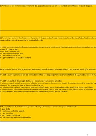 § 3º Entende-se por elemento o desdobramento dos grupos de despesa que tem por finalidade a identificação do objeto do gasto.




§ 5º A estrutura básica da classificação por elementos de despesa será definida por decreto do Poder Executivo Federal e observada nos
na execução orçamentária, por todos os entes da Federação.



Art. 102. Constituem classificações auxiliares da despesa orçamentária, constando na elaboração orçamentária apenas das bases de dad
projeto de LOA e da LOA:
I – por esfera orçamentária;
II – por modalidade de aplicação;
III – por identificador de uso;
IV – por identificador de resultado primário.




Parágrafo único. Na execução orçamentária, a despesa orçamentária deverá estar registrada por cada uma das classificações auxiliares.


Art. 103. A esfera orçamentária tem por finalidade identificar se a despesa pertence ao orçamento fiscal, da seguridade social ou de inv


Art. 104. A modalidade de aplicação destina-se a indicar se os recursos serão aplicados:
I – diretamente pela unidade detentora do crédito orçamentário ou mediante descentralização de crédito orçamentário, para outro órg
integrante dos orçamentos fiscal ou da seguridade social; ou
II – indiretamente, mediante transferência financeira obrigatória para outros entes da Federação, seus órgãos, fundos ou entidades;
III – indiretamente, mediante transferência financeira voluntária para outros entes da Federação, seus órgãos, fundos ou entidades; ou
IV – indiretamente, mediante transferência financeira para entidade privada sem fins lucrativos.




§ 1º A especificação da modalidade de que trata este artigo observará, no mínimo, o seguinte detalhamento:
I – pela União;
II – por Estado ou Distrito Federal;
III – por Município;
IV – por consórcio público; e
V – por entidade privada sem fins lucrativos.




                                                                                                                           6
 