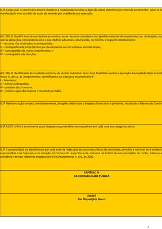 § 2º A execução orçamentária deverá obedecer a modalidade incluída na base de dados eletrônica por emenda parlamentar, salvo se ho
manifestação em contrário do autor da emenda por ocasião de sua execução.




Art. 105. O identificador de uso destina-se a indicar se os recursos compõem contrapartida nacional de empréstimos ou de doações, ou
outras aplicações, constando da LOA e dos créditos adicionais, observando, no mínimo, o seguinte detalhamento:
I – recursos não destinados à contrapartida;
II – contrapartida de empréstimos por desempenho ou com enfoque setorial amplo;
III – contrapartida de outros empréstimos; e
IV – contrapartida de doações.




Art. 106. O identificador de resultado primário, de caráter indicativo, tem como finalidade auxiliar a apuração do resultado fiscal previst
inciso III, desta Lei Complementar, identificando, se a despesa orçamentária é:
I – financeira;
II – primária obrigatória;
III – primária discricionária;
IV – primária que não impacta o resultado primário.



§ 1º Nenhuma ação conterá, simultaneamente, dotações destinadas a despesas financeiras e primárias, ressalvada a Reserva de Conting




§ 2º A LDO definirá anualmente quais despesas orçamentárias se enquadram em cada uma das categorias acima.




§ 3º A comprovação do atendimento por cada ente da Federação de suas metas fiscais de resultados, primário e nominal, será evidencia
orçamentária e na financeira e na situação patrimonial do respectivo ente, inclusive no âmbito de suas prestações de contas, balanços e
contábeis e demais relatórios exigidos pela Lei Complementar n. 101, de 2000.




                                                                     CAPÍTULO III
                                                               DA CONTABILIDADE PÚBLICA




                                                                         Seção I
                                                                  Das Disposições Gerais




                                                                                                                              7
 