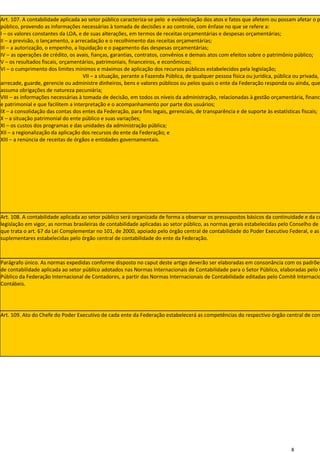 Art. 107. A contabilidade aplicada ao setor público caracteriza-se pelo e evidenciação dos atos e fatos que afetem ou possam afetar o p
público, provendo as informações necessárias à tomada de decisões e ao controle, com ênfase no que se refere a:
I – os valores constantes da LOA, e de suas alterações, em termos de receitas orçamentárias e despesas orçamentárias;
II – a previsão, o lançamento, a arrecadação e o recolhimento das receitas orçamentárias;
III – a autorização, o empenho, a liquidação e o pagamento das despesas orçamentárias;
IV – as operações de crédito, os avais, fianças, garantias, contratos, convênios e demais atos com efeitos sobre o patrimônio público;
V – os resultados fiscais, orçamentários, patrimoniais, financeiros, e econômicos;
VI – o cumprimento dos limites mínimos e máximos de aplicação dos recursos públicos estabelecidos pela legislação;
                                    VII – a situação, perante a Fazenda Pública, de qualquer pessoa física ou jurídica, pública ou privada, q
arrecade, guarde, gerencie ou administre dinheiros, bens e valores públicos ou pelos quais o ente da Federação responda ou ainda, que
assuma obrigações de natureza pecuniária;
VIII – as informações necessárias à tomada de decisão, em todos os níveis da administração, relacionadas à gestão orçamentária, finance
e patrimonial e que facilitem a interpretação e o acompanhamento por parte dos usuários;
IX – a consolidação das contas dos entes da Federação, para fins legais, gerenciais, de transparência e de suporte às estatísticas fiscais;
X – a situação patrimonial do ente público e suas variações;
XI – os custos dos programas e das unidades da administração pública;
XII – a regionalização da aplicação dos recursos do ente da Federação; e
XIII – a renúncia de receitas de órgãos e entidades governamentais.




Art. 108. A contabilidade aplicada ao setor público será organizada de forma a observar os pressupostos básicos da continuidade e da co
legislação em vigor, as normas brasileiras de contabilidade aplicadas ao setor público, as normas gerais estabelecidas pelo Conselho de G
que trata o art. 67 da Lei Complementar no 101, de 2000, apoiado pelo órgão central de contabilidade do Poder Executivo Federal, e as
suplementares estabelecidas pelo órgão central de contabilidade do ente da Federação.



Parágrafo único. As normas expedidas conforme disposto no caput deste artigo deverão ser elaboradas em consonância com os padrões
de contabilidade aplicada ao setor público adotados nas Normas Internacionais de Contabilidade para o Setor Público, elaboradas pelo C
Público da Federação Internacional de Contadores, a partir das Normas Internacionais de Contabilidade editadas pelo Comitê Internacio
Contábeis.




Art. 109. Ato do Chefe do Poder Executivo de cada ente da Federação estabelecerá as competências do respectivo órgão central de con




                                                                                                                               8
 