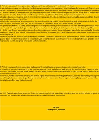 § 1º Dentre outras atribuições, caberá ao órgão central de contabilidade do Poder Executivo Federal:
I – estabelecer normas e procedimentos contábeis para o adequado registro dos atos e dos fatos da gestão orçamentária, financeira e p
órgãos e entidades da administração pública, promovendo o acompanhamento, a sistematização e a padronização da execução contábil
II – manter e aprimorar plano de contas aplicado ao setor público e o processo de registro padronizado dos atos e fatos da administraçã
III – apoiar o Conselho de Gestão Fiscal na forma prevista no caput do art.108 desta Lei Complementar, objetivando a:
a) elaboração, sistematização e estabelecimento de normas e procedimentos contábeis para a consolidação das contas públicas da Uniã
do Distrito Federal e dos Municípios;
b) definição, coordenação e acompanhamento dos procedimentos relacionados com a disponibilização de informações da União, dos Es
Distrito Federal e dos Municípios, para fins de transparência, controle da gestão fiscal e aplicação de restrições;
IV – promover, até trinta de junho, a consolidação, nacional e por esfera de governo, das contas dos entes da Federação relativas ao exe
com vistas à elaboração do balanço do setor público nacional e a sua divulgação, inclusive por meio eletrônico de acesso público;
V – definir, coordenar e acompanhar os procedimentos contábeis com vistas a dar condições para a produção, sistematização, disponibi
estatísticas fiscais do setor público consolidado, em consonância com os padrões e regras estabelecidas nos acordos e convênios interna
União for parte; e
VI – editar normativos, manuais, instruções de procedimentos contábeis e plano de contas aplicado ao setor público, objetivando a elab
publicação de demonstrações contábeis consolidadas, em consonância com os padrões internacionais de contabilidade aplicados ao set
referidos no art. 108, parágrafo único, desta Lei Complementar.




§ 2º Dentre outras atribuições, caberá ao órgão central de contabilidade de cada um dos demais entes da Federação:
I- estabelecer normas suplementares às do Conselho de Gestão Fiscal, apoiado pelo órgão central de contabilidade do Poder Executivo F
II- manter e aprimorar plano de contas aplicado ao setor público em seus níveis mais detalhados e o processo de registro padronizado d
da administração pública; e
III- instituir, manter e aprimorar, em conjunto com os órgãos do sistema de administração financeira, sistemas de informação que perm
contabilização dos atos e fatos de gestão orçamentária, financeira e patrimonial do ente e gerar informações gerenciais que subsidiem o
tomada de decisão e supervisão ministerial.




Art. 110. É vedada a gestão orçamentária, financeira e patrimonial a órgão ou entidade que não possua um servidor público ocupante de
habilitado em contabilidade e devidamente registrado no órgão fiscalizador da profissão.




                                                                       Seção II
                                                                Dos Registros Contábeis




                                                                                                                          9
 