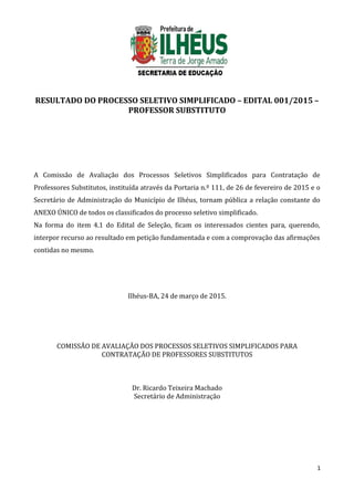 RESULTADO DO PROCESSO SELETIVO SIMPLIFICADO – EDITAL 001/2015 –
PROFESSOR SUBSTITUTO
A Comissão de Avaliação dos Processos Seletivos Simplificados para Contratação de
Professores Substitutos, instituída através da Portaria n.º 111, de 26 de fevereiro de 2015 e o
Secretário de Administração do Município de Ilhéus, tornam pública a relação constante do
ANEXO ÚNICO de todos os classificados do processo seletivo simplificado.
Na forma do item 4.1 do Edital de Seleção, ficam os interessados cientes para, querendo,
interpor recurso ao resultado em petição fundamentada e com a comprovação das afirmações
contidas no mesmo.
Ilhéus-BA, 24 de março de 2015.
COMISSÃO DE AVALIAÇÃO DOS PROCESSOS SELETIVOS SIMPLIFICADOS PARA
CONTRATAÇÃO DE PROFESSORES SUBSTITUTOS
Dr. Ricardo Teixeira Machado
Secretário de Administração
1
 