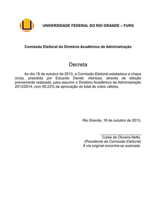 UNIVERSIDADE FEDERAL DO RIO GRANDE – FURG

Comissão Eleitoral do Diretório Acadêmico de Administração

Decreta
Ao dia 18 de outubro de 2013, a Comissão Eleitoral estabelece a chapa
única, presidida por Eduardo Daniel, vitoriosa, através de eleição
previamente realizada, para assumir o Diretório Acadêmico de Administração
2013/2014, com 95,23% de aprovação do total de votos válidos.

Rio Grande, 18 de outubro de 2013.
____________________
Carlai de Oliveira Netto
(Presidente da Comissão Eleitoral)
A via original encontra-se assinada.

 