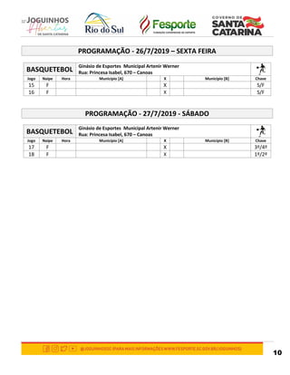 10
PROGRAMAÇÃO - 26/7/2019 – SEXTA FEIRA
BASQUETEBOL
Ginásio de Esportes Municipal Artenir Werner
Rua: Princesa Isabel, 670 – Canoas
Jogo Naipe Hora Município [A] X Município [B] Chave
15 F X S/F
16 F X S/F
PROGRAMAÇÃO - 27/7/2019 - SÁBADO
BASQUETEBOL
Ginásio de Esportes Municipal Artenir Werner
Rua: Princesa Isabel, 670 – Canoas
Jogo Naipe Hora Município [A] X Município [B] Chave
17 F X 3º/4º
18 F X 1º/2º
 