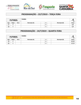 14
PROGRAMAÇÃO – 23/7/2019 – TERÇA FEIRA
FUTEBOL
Estádio
Jogo Naipe Hora Município [A] X Município [B] Chave
17 F X S/F
18 F X S/F
PROGRAMAÇÃO – 24/7/2019 – QUARTA FEIRA
FUTEBOL
Estádio
Jogo Naipe Hora Município [A] X Município [B] Chave
19 F X 3º/4º
20 F X 1º/2º
 