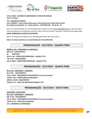 27
15h às 18h30 – REUNIÃO DE ARBITRAGEM E ESTUDO DO CÓDIGO
Local: A resolver
19h - CONGRESSO TÉCNICO
Local: UNIDAVI – Centro Universitário para o Desenvolvimento do Alto Vale do Itajaí
Rua Guilherme Gemballa, 13 – Jardim América – CEP 89160-932 - Rio do Sul - SC
Obs 1: As músicas deverão ser encaminhadas para o seguinte email: musicas.fgsc@gmail.com, e deverá conter o
número da ginasta na competição, primeiro e ultimo nome da Ginasta, o aparelho e Clube de forma legível. (Ex.:
NOME.SOBRENOME_APARELHO_MUNICÍPIO.
Obs 2.: As músicas que chegarem com identificação faltante não serão aceitas.
OBs.3: As músicas deverão ser encaminhadas até o dia 16/07/2019.
PROGRAMAÇÃO - 24/7/2019 – QUARTA FEIRA
08h00h às 12h – CONCURSO I e II INDIVDUAL
08h às 9h - AQUECIMENTO
9h - ABERTURA
9h15 às 13h - COMPETIÇÃO INDIVIDUAL – MAÇAS E FITA
14h às 15h - AQUECIMENTO
15h às 18h45 - COMPETIÇÃO INDIVIDUAL – MAÇAS E FITA
PROGRAMAÇÃO - 25/7/2019 – QUINTA FEIRA
9h às 12h – CONCURSO I - CONJUNTO
9h às 10h - AQUECIMENTO
10h às 11h05 - TREINAMENTO ESCALONADO (5 min por município)
11h05 às 12h - COMPETIÇÃO DE CONJUNTOS
14h30 às 15h30 - AQUECIMENTO
15h30 às 17h - FINAL DOS INDIVIDUAIS MAÇAS E FITA
PROGRAMAÇÃO - 26/7/2019 – SEXTA FEIRA
26/07/2019 – SEXTA FEIRA
9h às 12h - CONCURSO II – CONJUNTO
09h às 10h - AQUECIMENTO
10h às 11h05 – TREINAMENTO ESCALONADO (5 min por município)
11h05 às 12h - FINAIS DOS CONJUNTOS
12h - CERIMONIAL DE PREMIAÇÃO
 