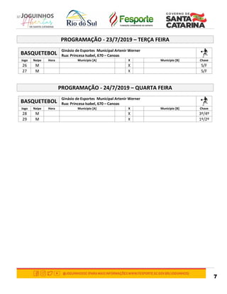 7
PROGRAMAÇÃO - 23/7/2019 – TERÇA FEIRA
BASQUETEBOL
Ginásio de Esportes Municipal Artenir Werner
Rua: Princesa Isabel, 670 – Canoas
Jogo Naipe Hora Município [A] X Município [B] Chave
26 M X S/F
27 M X S/F
PROGRAMAÇÃO - 24/7/2019 – QUARTA FEIRA
BASQUETEBOL
Ginásio de Esportes Municipal Artenir Werner
Rua: Princesa Isabel, 670 – Canoas
Jogo Naipe Hora Município [A] X Município [B] Chave
28 M X 3º/4º
29 M X 1º/2º
 