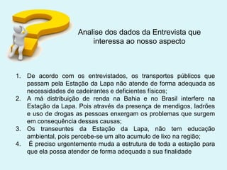 Analise dos dados da Entrevista que
interessa ao nosso aspecto

1. De acordo com os entrevistados, os transportes públicos que
passam pela Estação da Lapa não atende de forma adequada as
necessidades de cadeirantes e deficientes físicos;
2. A má distribuição de renda na Bahia e no Brasil interfere na
Estação da Lapa. Pois através da presença de mendigos, ladrões
e uso de drogas as pessoas enxergam os problemas que surgem
em consequência dessas causas;
3. Os transeuntes da Estação da Lapa, não tem educação
ambiental, pois percebe-se um alto acumulo de lixo na região;
4. É preciso urgentemente muda a estrutura de toda a estação para
que ela possa atender de forma adequada a sua finalidade

 