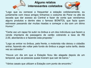 Alguns relatos
interessantes coletados
“Logo que eu comecei a frequentar a estação cotidianamente, eu
juntamente com meus amigos tínhamos o costume de Parar no alto da
escada que dar acesso ao Central e fazer de conta que vendíamos
alguns produtos e dentre eles o famoso BONITOL que fazia quem
estivesse passando dar muitas risadas e começar o dia com um ótimo
Humor.”
"Certa vez um rapaz foi subir no ônibus e um dos indivíduos que fazem a
venda imprópria de passagens de cartão cobrando a taxa de R$
2,00, abordando-o e fazendo esta proposta.”
“Logo ao entrar no ônibus, pela frente, o motorista não deixou o cidadão
entrar, fazendo ele voltar pelo fundo do ônibus e pagar outra tarifa, desta
vez ao cobrador.“
“Houve um dia em que a Estação ficou tão alagada depois de um
temporal, que as pessoas quase tiveram que sair de barco.”
“Vários casais que utilizam a Estação com ponto de encontro.”

 