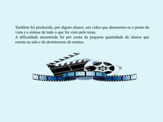 Também foi produzido, por alguns alunos, um vídeo que demonstra-se o ponto de
vista e a síntese de tudo o que foi visto pelo tema.
A dificuldade encontrada foi por conta da pequena quantidade de alunos que
consta na sala e do desinteresse de muitos.

 