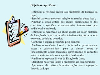 Objetivos específicos:
•Estimular a reflexão acerca dos problemas da Estação da
Lapa;
•Sensibilizar os alunos com relação às mazelas desse local;
•Ampliar a visão crítica dos alunos distanciando-os dos
conceitos e opiniões sensacionalistas transmitidos pela
mídia local e nacional;
•Estimular a percepção do aluno diante do valor histórico
da Estação da Lapa e as devidas interferências que a mesma
exerce no cotidiano de todos;
•Conhecer o espaço produzido pelo homem;
•Analisar o comércio formal e informal e paralelamente
trazer a características, para os alunos, sobre o
funcionamento desses mercados, aproximando os conceitos
teóricos visto em sala com a pratica do dia a dia.
•Analisar os aspectos físicos da Estação da Lapa;
•Identificar possíveis falhas e problemas em sua estrutura;
•Apresentar alternativas de revitalização para o espaço da
Estação da Lapa.

 