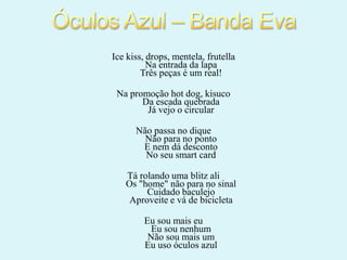 Ice kiss, drops, mentela, frutella
Na entrada da lapa
Três peças é um real!
Na promoção hot dog, kisuco
Da escada quebrada
Já vejo o circular
Não passa no dique
Não para no ponto
E nem dá desconto
No seu smart card
Tá rolando uma blitz ali
Os "home" não para no sinal
Cuidado baculejo
Aproveite e vá de bicicleta
Eu sou mais eu
Eu sou nenhum
Não sou mais um
Eu uso óculos azul

 