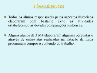 Todos os alunos responsáveis pelos aspectos históricos
elaboraram com bastante êxito as atividades
estabelecendo as devidas comparações históricas.
Alguns alunos da 3 M4 elaboraram algumas perguntas e
através de entrevistas realizadas na Estação da Lapa
procuraram compor o conteúdo do trabalho.

 
