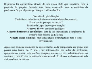 O projeto foi apresentado através de um vídeo slide que sintetizou toda a
proposta do projeto, fazendo uma breve associação com o conteúdo da
professora. Segue alguns aspectos que o vídeo abordou :
Conceito de globalização;
Capitalismo: relação capitalista com o cotidiano das pessoas;
Privatização: por que privatizar?
Estação da Lapa, breve apresentação:
Aspectos físicos: estrutura geológica;
Aspectos históricos e econômicos: data de sua implantação e surgimento do
comercio no entorno da Estação;
Aspecto social e político: problemas atuais e perspectivas para o local:
privatização.
Após esse primeiro momento de apresentações cada componente do grupo, que
possui uma turma do 3º ano , fez intervenções nas aulas da professora,
apresentando textos, informações, imagens, musicas e etc., relacionando-as ao
seu tema, como técnica de estimular a curiosidade do aluno e embasa-lo antes da
visita ao local de estudo.

 