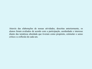Através das elaborações de nossas atividades, descritas anteriormente, os
alunos foram avaliados de acordo com a participação, assiduidade e interesse
diante das temáticas abordada que tiveram como propósito, estimular o senso
critico e a reflexão de cada um.

 